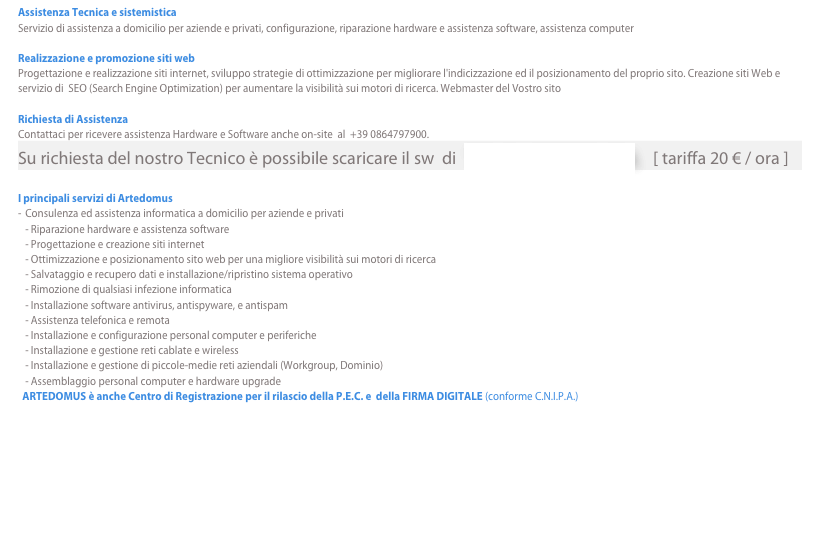 Assistenza Tecnica e sistemisticaServizio di assistenza a domicilio per aziende e privati, configurazione, riparazione hardware e assistenza software, assistenza computerRealizzazione e promozione siti webProgettazione e realizzazione siti internet, sviluppo strategie di ottimizzazione per migliorare l'indicizzazione ed il posizionamento del proprio sito. Creazione siti Web e servizio di  SEO (Search Engine Optimization) per aumentare la visibilità sui motori di ricerca. Webmaster del Vostro sito Richiesta di AssistenzaContattaci per ricevere assistenza Hardware e Software anche on-site  al  +39 0864797900. 
Su richiesta del nostro Tecnico è possibile scaricare il sw  di  TELEASSISTENZA     [ tariffa 20 € / ora ]I principali servizi di ArtedomusConsulenza ed assistenza informatica a domicilio per aziende e privati - Riparazione hardware e assistenza software - Progettazione e creazione siti internet - Ottimizzazione e posizionamento sito web per una migliore visibilità sui motori di ricerca - Salvataggio e recupero dati e installazione/ripristino sistema operativo - Rimozione di qualsiasi infezione informatica - Installazione software antivirus, antispyware, e antispam - Assistenza telefonica e remota - Installazione e configurazione personal computer e periferiche - Installazione e gestione reti cablate e wireless - Installazione e gestione di piccole-medie reti aziendali (Workgroup, Dominio) - Assemblaggio personal computer e hardware upgrade
  ARTEDOMUS è anche Centro di Registrazione per il rilascio della P.E.C. e  della FIRMA DIGITALE (conforme C.N.I.P.A.)