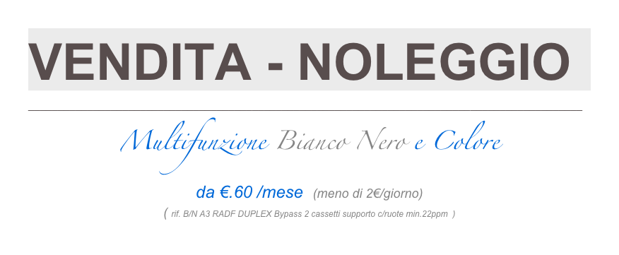 VENDITA - NOLEGGIO
______________________________________________________________________________________________
Multifunzione Bianco Nero e Colore   da €.60 /mese  (meno di 2€/giorno)
( rif. B/N A3 RADF DUPLEX Bypass 2 cassetti supporto c/ruote min.22ppm  )
Guide Filmate Raccomandazioni e Istruzioni Operative 